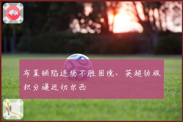 布莱顿陷连场不胜困境，英超劲旅积分逼近切尔西