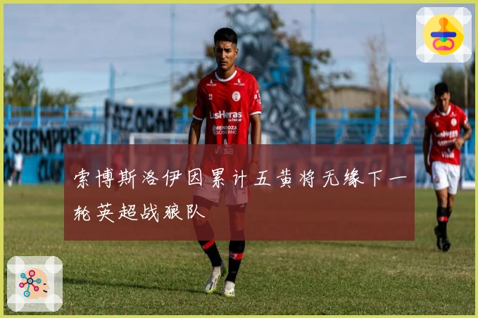 索博斯洛伊因累计五黄将无缘下一轮英超战狼队