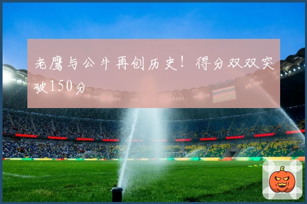 老鹰与公牛再创历史！得分双双突破150分