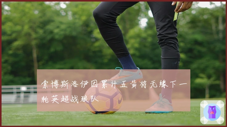 索博斯洛伊因累计五黄将无缘下一轮英超战狼队