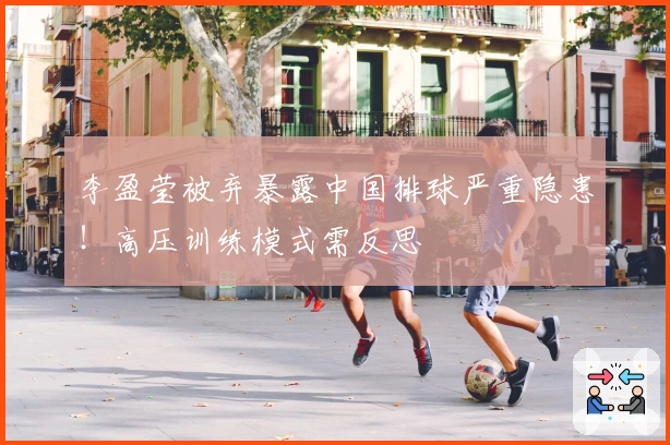 李盈莹被弃暴露中国排球严重隐患！高压训练模式需反思