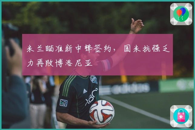 米兰瞄准新中锋签约，国米抗强乏力再败博洛尼亚